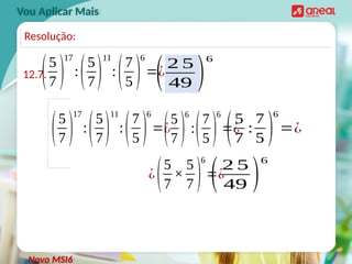 Vou Aplicar Mais
12.7.
(5
7 )
17
:(5
7)
11
:(7
5 )
6
=¿
Novo MSI6
Resolução:
(5
7 )
17
:(5
7)
11
:(7
5 )
6
=¿
(5
7 )
6
:(7
5 )
6
=¿
(5
7
:
7
5 )
6
=¿
¿(5
7
×
5
7 )
6
=¿
(2 5
49 )
6
(2 5
49 )
6
 