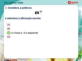 2. Considera a potência
e seleciona a afirmação correta.
(A)
(B)
(C) é a base e é o expoente
(D)
Vou Aplicar Mais
𝟖𝟕
Novo MSI6
 