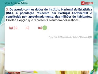 3. De acordo com os dados do Instituto Nacional de Estatística
(INE), a população residente em Portugal Continental é
constituída por, aproximadamente, dez milhões de habitantes.
Escolhe a opção que representa o número dez milhões.
(A) (B) (C) (D)
Prova Final de Matemática, 2.° Ciclo, 1.ª Chamada, 2013
Vou Aplicar Mais
Novo MSI6
 