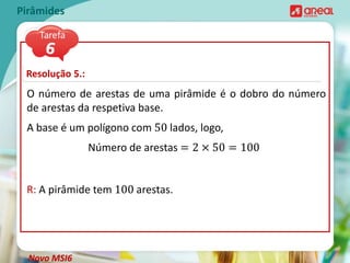 Pirâmides
Resolução 5.:
O número de arestas de uma pirâmide é o dobro do número
de arestas da respetiva base.
A base é um polígono com 50 lados, logo,
Número de arestas = 2 × 50 = 100
R: A pirâmide tem 100 arestas.
Novo MSI6
 