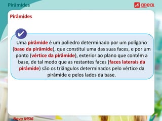 Pirâmides
Uma pirâmide é um poliedro determinado por um polígono
(base da pirâmide), que constitui uma das suas faces, e por um
ponto (vértice da pirâmide), exterior ao plano que contém a
base, de tal modo que as restantes faces (faces laterais da
pirâmide) são os triângulos determinados pelo vértice da
pirâmide e pelos lados da base.
Pirâmides
Novo MSI6
 