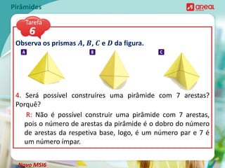 Observa os prismas 𝑨, 𝑩, 𝑪 e 𝑫 da figura.
4. Será possível construíres uma pirâmide com 7 arestas?
Porquê?
Pirâmides
R: Não é possível construir uma pirâmide com 7 arestas,
pois o número de arestas da pirâmide é o dobro do número
de arestas da respetiva base, logo, é um número par e 7 é
um número ímpar.
Novo MSI6
 