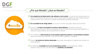 ¿Por qué Moodle? ¿Qué es Moodle?
① Es la plataforma de teleformación más utilizada a nivel mundial, y la que ha sido seleccionada en el
último Top100 C4LPT del 2012 y 2013 como el mejor sistema de gestión de cursos (seleccionada a
lo largo de 2010 y 2011 entre las 10 mejores herramientas educativas existentes).

② Es una plataforma de código abierto, por lo que no se tiene que pagar ningún tipo de licencia.
③ Cuenta con la mayor comunidad de usuarios y desarrolladores, disponible a través de

http://moodle.org. Ya son millones los usuarios de todo el mundo los que utilizan esta plataforma, y
cientos los desarrolladores que constantemente la mejoran.

④ Es la plataforma seleccionada por los principales organismos públicos y Universidades de España,
tanto en el ámbito de la educación como de la formación (reglada y no reglada).

⑤ Dispone de cientos de módulos adicionales que pueden descargarse e integrarse para ampliar sus
funcionalidades.

⑥ Es totalmente compatible con el uso de dispositivos móviles, tipo smartphones o tablets
(Android o iOS), así como con las normas de usabilidad y accesibilidad..

 