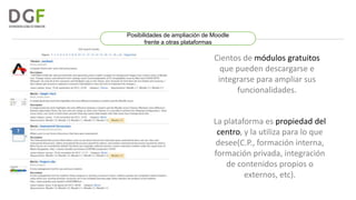 Posibilidades de ampliación de Moodle
frente a otras plataformas

Cientos de módulos gratuitos
que pueden descargarse e
integrarse para ampliar sus
funcionalidades.

La plataforma es propiedad del
centro, y la utiliza para lo que
desee(C.P., formación interna,
formación privada, integración
de contenidos propios o
externos, etc).

 