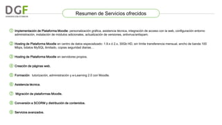 Resumen de Servicios ofrecidos
① Implementación de Plataforma Moodle: personalización gráfica, asistencia técnica, integración de acceso con la web, configuración entorno
administración, instalación de módulos adicionales, actualización de versiones, antivirus/antispam.

② Hosting de Plataforma Moodle en centro de datos especializado: 1.9.x ó 2.x, 30Gb HD, sin límite transferencia mensual, ancho de banda 100
Mbps, bdatos MySQL ilimitado, copias seguridad diarias…

③ Hosting de Plataforma Moodle en servidores propios.

④ Creación de páginas web.
⑤ Formación:

tutorización, administración y e-Learning 2.0 con Moodle.

⑥ Asistencia técnica.
⑦

Migración de plataformas Moodle.

⑧ Conversión a SCORM y distribución de contenidos.
⑨ Servicios avanzados.

 