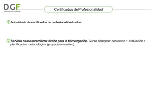 Certificados de Profesionalidad

①Adquisición de certificados de profesionalidad online.

②Servicio de asesoramiento técnico para la homologación. Curso completo: contenido + evaluación +
planificación metodológica (proyecto formativo).

 