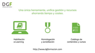 Una única herramienta, unifica gestión y recursos
ahorrando tiempo y costes.

Habilitación
e-Learning

Homologación
y acreditación

http://www.dgformacion.com

Catálogo de
contenidos y cursos

 