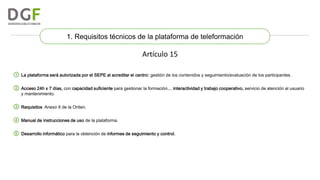 1. Requisitos técnicos de la plataforma de teleformación

Artículo 15
① La plataforma será autorizada por el SEPE al acreditar el centro: gestión de los contenidos y seguimiento/evaluación de los participantes.
② Acceso 24h x 7 días, con capacidad suficiente para gestionar la formación… interactividad y trabajo cooperativo, servicio de atención al usuario
y mantenimiento.

③ Requisitos: Anexo II de la Orden.
④ Manual de instrucciones de uso de la plataforma.
⑤ Desarrollo informático para la obtención de informes de seguimiento y control.

 