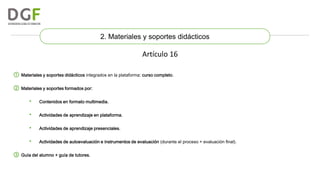 2. Materiales y soportes didácticos

Artículo 16
① Materiales y soportes didácticos integrados en la plataforma: curso completo.
② Materiales y soportes formados por:
•

Contenidos en formato multimedia.

•

Actividades de aprendizaje en plataforma.

•

Actividades de aprendizaje presenciales.

•

Actividades de autoevaluación e instrumentos de evaluación (durante el proceso + evaluación final).

③ Guía del alumno + guía de tutores.

 