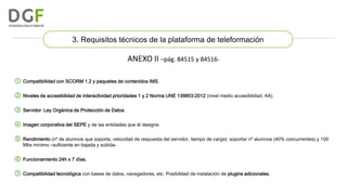 3. Requisitos técnicos de la plataforma de teleformación

ANEXO II –pág. 84515 y 84516① Compatibilidad con SCORM 1.2 y paquetes de contenidos IMS.
② Niveles de accesibilidad de interactividad prioridades 1 y 2 Norma UNE 139803:2012 (nivel medio accesibilidad, AA).
③ Servidor: Ley Orgánica de Protección de Datos.
④ Imagen corporativa del SEPE y de las entidades que él designe.
⑤ Rendimiento (nº de alumnos que soporta, velocidad de respuesta del servidor, tiempo de carga): soportar nº alumnos (40% concurrentes) y 100
Mbs mínimo –suficiente en bajada y subida-

⑥ Funcionamiento 24h x 7 días.
⑦ Compatibilidad tecnológica con bases de datos, navegadores, etc. Posibilidad de instalación de plugins adicionales.

 