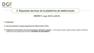 3. Requisitos técnicos de la plataforma de teleformación

ANEXO II –pág. 84515 y 84516⑧ Multisoporte.
⑨ Servicio de atención a usuarios (soporte técnico). Manual online y FAQ’s.
⑩ Integración de herramientas y recursos para gestionar, administrar, organizar…: comunicación, grupos, gestión usuarios, gestión contenidos,
evaluación-control progreso del alumnado. INFORMES DE SEGUIMIENTO.

 