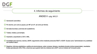 4. Informes de seguimiento

ANEXO II –pág. 84517① Generación automática.
② Por alumno, por curso (o grupo), por MF y/o UF, así como por fechas.

③ De todas las áreas y servicios de la plataforma.
④ Totales, medias y porcentajes.
⑤ Impresión y exportación a CSV o XML.

⑥ Accesibles para alumnos, tutores y SEPE: seguimiento online mediante protocolos REST o SOAP. Acceso como “administrador sin p osibilidad
de modificar datos”.

⑦ Registros, informes estadísticos y gráficos de alumno/grupo, sobre: accesos, tiempos, resultados durante (online+presenciales ), resultados
finales (ponderación 30%-70%), y alumnos que superan tanto los módulos de la AAFF como el módulo de Formación práct.

 