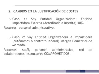 2. CAMBIOS EN LA JUSTIFICACIÓN DE COSTES
o Caso 1: Soy Entidad Organizadora: Entidad
Impartidora Externa (Acreditada o Inscrita) 10%.
Recursos: personal administrativo.
o Caso 2: Soy Entidad Organizadora e Impartidora
(autónomos o contrato laboral) Margen Comercial de
Mercado.
Recursos: staff, personal administrativo, red de
colaboradores instructores COMPROMETIDOS.
 