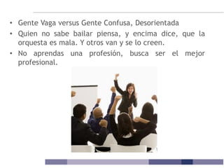 • Gente Vaga versus Gente Confusa, Desorientada
• Quien no sabe bailar piensa, y encima dice, que la
orquesta es mala. Y otros van y se lo creen.
• No aprendas una profesión, busca ser el mejor
profesional.
 