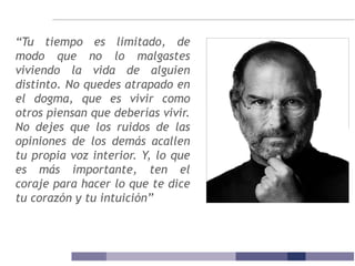 “Tu tiempo es limitado, de
modo que no lo malgastes
viviendo la vida de alguien
distinto. No quedes atrapado en
el dogma, que es vivir como
otros piensan que deberías vivir.
No dejes que los ruidos de las
opiniones de los demás acallen
tu propia voz interior. Y, lo que
es más importante, ten el
coraje para hacer lo que te dice
tu corazón y tu intuición”
 