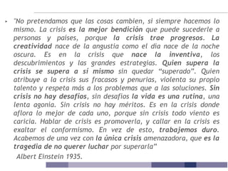 ▸ "No pretendamos que las cosas cambien, si siempre hacemos lo
mismo. La crisis es la mejor bendición que puede sucederle a
personas y países, porque la crisis trae progresos. La
creatividad nace de la angustia como el día nace de la noche
oscura. Es en la crisis que nace la inventiva, los
descubrimientos y las grandes estrategias. Quien supera la
crisis se supera a sí mismo sin quedar “superado”. Quien
atribuye a la crisis sus fracasos y penurias, violenta su propio
talento y respeta más a los problemas que a las soluciones. Sin
crisis no hay desafíos, sin desafíos la vida es una rutina, una
lenta agonía. Sin crisis no hay méritos. Es en la crisis donde
aflora lo mejor de cada uno, porque sin crisis todo viento es
caricia. Hablar de crisis es promoverla, y callar en la crisis es
exaltar el conformismo. En vez de esto, trabajemos duro.
Acabemos de una vez con la única crisis amenazadora, que es la
tragedia de no querer luchar por superarla”
Albert Einstein 1935.
 