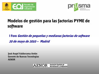 Modelos de gestión para las factorías PYME de
software

 I Foro Gestión de pequeñas y medianas factorías de software
 20 de mayo de 2010 – Madrid


José Angel Valderrama Antón
Gerente de Nuevas Tecnologías
AENOR
 