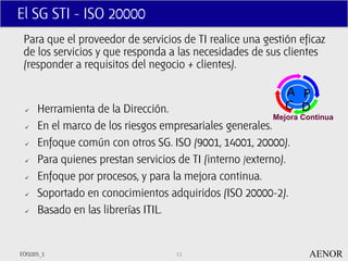 El SG STI - ISO 20000
 Para que el proveedor de servicios de TI realice una gestión eficaz
 de los servicios y que responda a las necesidades de sus clientes
 (responder a requisitos del negocio + clientes).

                                                              A P
     Herramienta de la Dirección.                            C D
                                                           Mejora Continua
     En el marco de los riesgos empresariales generales.
     Enfoque común con otros SG. ISO (9001, 14001, 20000).
     Para quienes prestan servicios de TI (interno /externo).
     Enfoque por procesos, y para la mejora continua.
     Soportado en conocimientos adquiridos (ISO 20000-2).
     Basado en las librerías ITIL.


EOI1005_1                            11                             AENOR
 