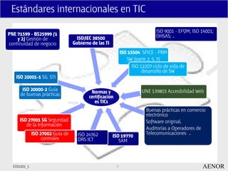 Estándares internacionales en TIC

                                                                                ISO 9001 - EFQM; ISO 14001;
PNE 71599 - BS25999 (1                                                          OHSAS; …
    y 2) Gestión de                 ISO/IEC 38500
continuidad de negocio            Gobierno de las TI
                                                              ISO 15504 SPiCE - PRM
                                                                 SW (parte 2, 5, 7)
                                                                    ISO 12207 ciclo de vida de
                                                                         desarrollo de SW
   ISO 20001-1 SG. STI

       ISO 20000-2 Guía                    Normas y                      UNE 139803 Accesibilidad Web
      de buenas prácticas                 certificacion
                                             es TICs
                                                                           Buenas prácticas en comercio
                                                                           electrónico
     ISO 27001 SG Seguridad                                                Software original,
        de la Información
                                                                           Auditorías a Operadores de
              ISO 27002 Guía de     ISO 24762                              Telecomunicaciones …
                   controles                           ISO 19770
                                    DRS ICT               SAM




  EOI1005_1                                               7                                          AENOR
 