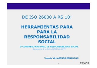 DE ISO 26000 A RS 10:

HERRAMIENTAS PARA
     PARA LA
 RESPONSABILIDAD
      SOCIAL
2º CONGRESO NACIONAL DE RESPONSABILIDAD SOCIAL
          Zaragoza. 2 y 3 de JUNIO de 2011



                   Yolanda VILLASEÑOR SEBASTIAN

                              1
 