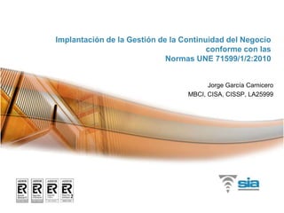 Implantación de la Gestión de la Continuidad del Negocioconforme con las Normas UNE 71599/1/2:2010 Jorge García Carnicero MBCI, CISA, CISSP, LA25999 