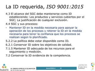 La ID requerida, ISO 9001:2015
4.3 El alcance del SGC debe mantenerse como ID
estableciendo: Los productos y servicios cubiertos por el
SGC; La justificación de cualquier exclusión.
4.4 SGC y sus procesos:
- Mantener ID en la medida necesaria para apoyar la
operación de los procesos y retener la ID en la medida
necesaria para tener la confianza que los procesos se
realizan según lo planificado.
5.2.2 La política debe estar disponible como ID.
6.2.1 Conservar ID sobre los objetivos de calidad.
7.1.5 Mantener ID adecuada de los recursos para el
seguimiento y medición.
7.2 Conservar la ID evidencia de la competencia.
Aenor30301r1 10
 
