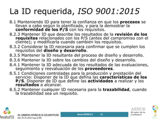 La ID requerida, ISO 9001:2015
8.1 Manteniendo ID para tener la confianza en que los procesos se
llevan a cabo según lo planificado, y para la demostrar la
conformidad de los P/S con los requisitos.
8.2.3 Mantener ID que describe los resultados de la revisión de los
requisitos relacionados con los P/S (antes del compromiso con el
cliente); y modificarla cuando cambien los requisitos.
8.3.2 Considerar la ID necesaria para confirmar que se cumplen los
requisitos del diseño y desarrollo.
8.3.5 Mantener la ID resultante del proceso de diseño y desarrollo.
8.3.6 Mantener la ID sobre los cambios del diseño y desarrollo.
8.4.1 Mantener la ID adecuada de los resultados de las evaluaciones,
seguimiento y reevaluación de los proveedores.
8.5.1 Condiciones controladas para la producción y prestación del
servicio: Disponer de la ID que defina las características de los
P/S. Disponer de ID que define las actividades a realizar y los
resultados a alcanzar.
8.5.2 Mantener cualquier ID necesaria para la trazabilidad, cuando
la trazabilidad sea un requisito.
Aenor30301r1 11
 
