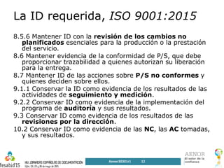 La ID requerida, ISO 9001:2015
8.5.6 Mantener ID con la revisión de los cambios no
planificados esenciales para la producción o la prestación
del servicio.
8.6 Mantener evidencia de la conformidad de P/S, que debe
proporcionar trazabilidad a quienes autorizan su liberación
para la entrega.
8.7 Mantener ID de las acciones sobre P/S no conformes y
quienes deciden sobre ellos.
9.1.1 Conservar la ID como evidencia de los resultados de las
actividades de seguimiento y medición.
9.2.2 Conservar ID como evidencia de la implementación del
programa de auditoría y sus resultados.
9.3 Conservar ID como evidencia de los resultados de las
revisiones por la dirección.
10.2 Conservar ID como evidencia de las NC, las AC tomadas,
y sus resultados.
Aenor30301r1 12
 