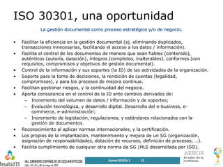 ISO 30301, una oportunidad
• Facilitar la eficiencia en la gestión documental (ej. eliminando duplicados,
transacciones innecesarias, facilitando el acceso a los datos / información).
• Facilita el control de los documentos de manera que sean fiables (contenido),
auténticos (autoría, datación), íntegros (completos, inalterables), conformes (con
requisitos, compromisos y objetivos de gestión documental).
• Control de la información y sus soportes (la ID) de las actividades de la organización.
• Soporte para la toma de decisiones, la rendición de cuentas (legalidad,
compromisos), y para los procesos de mejora continua.
• Facilitan gestionar riesgos, y la continuidad del negocio.
• Aporta consistencia en el control de la ID ante cambios derivados de:
– Incremento del volumen de datos / información y de soportes;
– Evolución tecnológica, y desarrollo digital. Desarrollo del e-business, e-
commerce, e-administración;
– Incremento de legislación, regulaciones, y estándares relacionados con la
gestión de documentos.
• Reconocimiento al aplicar normas internacionales, y la certificación.
• Los propios de la implantación, mantenimiento y mejora de un SG (organización,
asignación de responsabilidades, dotación de recursos, definición de procesos, …).
• Facilita cumplimiento de cualquier otra norma de SG (HLS desarrollada por ISO).
Aenor30301r1 15
 