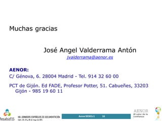 Muchas gracias
José Angel Valderrama Antón
jvalderrama@aenor.es
AENOR:
C/ Génova, 6. 28004 Madrid - Tel. 914 32 60 00
PCT de Gijón. Ed FADE, Profesor Potter, 51. Cabueñes, 33203
Gijón - 985 19 60 11
Aenor30301r1 16
 