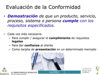3
Evaluación de la Conformidad
• Demostración de que un producto, servicio,
proceso, sistema o persona cumple con los
requisitos especificados.
• Cada vez más necesaria:
– Para cumplir / asegurar el cumplimiento de requisitos
legales
– Para dar confianza al cliente
– Como tarjeta de presentación en un determinado mercado
AenorSGSV2015_r1
Aenor30301r1 3
 