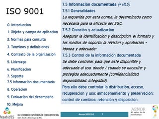 ISO 9001
0. Introducción
1. Objeto y campo de aplicación
2. Normas para consulta
3. Términos y definiciones
4. Contexto de la organización
5. Liderazgo
6. Planificación
7. Soporte
7.5 Información documentada
8. Operación
9. Evaluación del desempeño
10. Mejora
7.5 Información documentada (= HLS)
7.5.1 Generalidades
La requerida por esta norma, la determinada como
necesaria para la eficacia del SGC.
7.5.2 Creación y actualización
Asegurar la identificación y descripción, el formato y
los medios de soporte, la revisión y aprobación –
idonea y adecuada-
7.5.3 Control de la información documentada
Se debe controlar, para que este disponible y
adecuada al uso, donde / cuando se necesite; y
protegida adecuadamente (confidencialidad,
disponibilidad, integridad).
Para ello debe controlar la distribución, acceso,
recuperación y uso; almacenamiento y preservación;
control de cambios; retención y disposición
Aenor30301r1 7
 