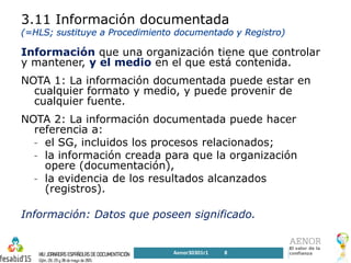 3.11 Información documentada
Información que una organización tiene que controlar
y mantener, y el medio en el que está contenida.
NOTA 1: La información documentada puede estar en
cualquier formato y medio, y puede provenir de
cualquier fuente.
NOTA 2: La información documentada puede hacer
referencia a:
- el SG, incluidos los procesos relacionados;
- la información creada para que la organización
opere (documentación),
- la evidencia de los resultados alcanzados
(registros).
Información: Datos que poseen significado.
Aenor30301r1 8
 