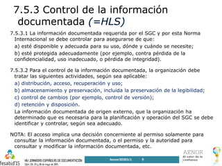 7.5.3 Control de la información
documentada
7.5.3.1 La información documentada requerida por el SGC y por esta Norma
Internacional se debe controlar para asegurarse de que:
a) esté disponible y adecuada para su uso, dónde y cuándo se necesite;
b) esté protegida adecuadamente (por ejemplo, contra pérdida de la
confidencialidad, uso inadecuado, o pérdida de integridad).
7.5.3.2 Para el control de la información documentada, la organización debe
tratar las siguientes actividades, según sea aplicable:
a) distribución, acceso, recuperación y uso;
b) almacenamiento y preservación, incluida la preservación de la legibilidad;
c) control de cambios (por ejemplo, control de versión);
d) retención y disposición.
La información documentada de origen externo, que la organización ha
determinado que es necesaria para la planificación y operación del SGC se debe
identificar y controlar, según sea adecuado.
NOTA: El acceso implica una decisión concerniente al permiso solamente para
consultar la información documentada, o el permiso y la autoridad para
consultar y modificar la información documentada, etc.
Aenor30301r1 9
 