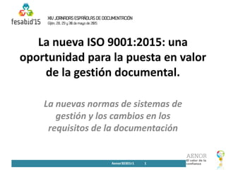 La nueva ISO 9001:2015: una
oportunidad para la puesta en valor
de la gestión documental.
La nuevas normas de sistemas de
gestión y los cambios en los
requisitos de la documentación
Aenor30301r1 1
 