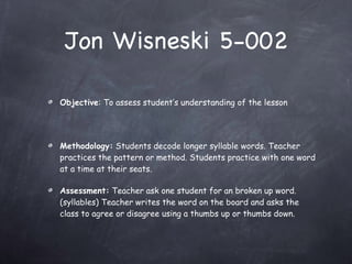 Jon Wisneski 5-002 Objective : To assess student’s understanding of the lesson Methodology:  Students decode longer syllable words. Teacher practices the pattern or method. Students practice with one word at a time at their seats.  Assessment:  Teacher ask one student for an broken up word. (syllables) Teacher writes the word on the board and asks the class to agree or disagree using a thumbs up or thumbs down. 