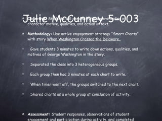 Julie McCunney 5-003 Objective:  Students will demonstrate understanding of character motive, qualities, and action in text. Methodology:  Use active engagement strategy “Smart Charts” with story  When Washington Crossed the Delaware.  •  Gave students 3 minutes to write down actions, qualities, and motives of George Washington in the story. •  Separated the class into 3 heterogeneous groups. •  Each group then had 3 minutes at each chart to write.  •  When timer went off, the groups switched to the next chart.  •  Shared charts as a whole group at conclusion of activity. Assessment:  Student responses, observations of student engagement and participation during activity, and completed charts. 