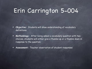 Erin Carrington 5-004 Objective:   Students will show understanding of vocabulary definitions. Methodology:   After being asked a vocabulary question with two choices, students will either give a thumbs up or a thumbs down in response to the question. Assessment:   Teacher observation of student responses 