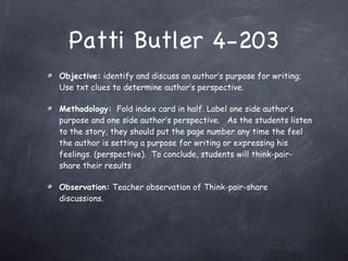 Patti Butler 4-203 Objective:  identify and discuss an author’s purpose for writing;  Use txt clues to determine author’s perspective. Methodology:   Fold index card in half. Label one side author’s purpose and one side author’s perspective.  As the students listen to the story, they should put the page number any time the feel the author is setting a purpose for writing or expressing his feelings. (perspective).  To conclude, students will think-pair-share their results Observation:  Teacher observation of Think-pair-share discussions. 