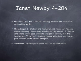 Janet Newby 4-204 Objective : Using the “Show Me” strategy students and teacher will sort spelling words. Methodology:   1.  Students and teacher discuss “Show Me” response signals (thumb up, thumb down, stand up or stay seated.  2.  Teacher asks where a word goes and waits a couple of seconds, then the teacher says “Show Me”.  Students respond with signal and teacher puts the word in the correct category. Assessment:   Student participation and teacher observation.  