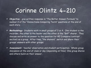 Corinne Olintz 4-210 Objective:   give written response in “The Better Answer Formula” to number 2 of the “Connections-Comparing Texts” questions at the end of each story.  Methodology:  Students work in small groups of 3 or 4.  One student is the recorder, the other is the leader and the other is the “BAF” sharer.  They discuss and write an answer to the question for #2 (compare/contrast section) as a group.  After time, “the sharers”  switch and share their groups’ answers with other groups. Assessment:   teacher observation and student participation.  Whole group discussion at the end of class or day (depending on time)  One group shares and others build on their answer . 