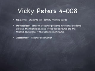 Vicky Peters 4-008 Objective :  Students will identify rhyming words Methodology:   after the teacher presents two words students will give the thumbs up signal if the words rhyme and the thumbs down signal if the words do not rhyme. Assessment:   Teacher observation 