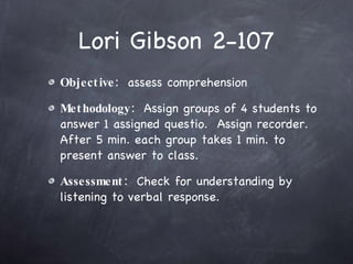 Lori Gibson 2-107 Objective:   assess comprehension Methodology:   Assign groups of 4 students to answer 1 assigned questio.  Assign recorder.  After 5 min. each group takes 1 min. to present answer to class. Assessment:   Check for understanding by listening to verbal response. 