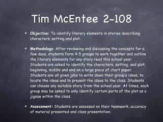 Tim McEntee 2-108 Objective:  To identify literary elements in stories describing characters, setting and plot. Methodology : After reviewing and discussing the concepts for a few days, students form 4-5 groups to work together and outline the literary elements for any story read this school year. Students are asked to identify the characters, setting, and plot: beginning, middle and end on a large piece of chart paper. Students are all given jobs to write down their group’s ideas, to locate the ideas and to present the ideas to the class. Students can choose any suitable story from the school year. At times, each group may be asked to only identify certain parts of the plot as a jigsaw within the class. Assessment:  Students are assessed on their teamwork, accuracy of material presented and class presentation. 
