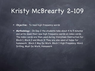 Kristy McBrearty 2-109 Objective:   To read high frequency words Methodology:   On Day 2 the students take about 4 to 5 minutes and write down their new high frequency words on index cards. The index cards are then used during Storytown Instruction for Block 1, Block 2 and Block 3! They are also used at home for homework:  Block 2 May Do Work, Block 1 High Frequency Word Drilling, Must Do Work, Homework 