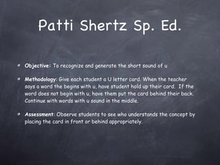 Patti Shertz Sp. Ed. Objective:  To recognize and generate the short sound of u Methodology : Give each student a U letter card. When the teacher says a word the begins with u, have student hold up their card.  If the word does not begin with u, have them put the card behind their back. Continue with words with u sound in the middle. Assessment : Observe students to see who understands the concept by placing the card in front or behind appropriately. 