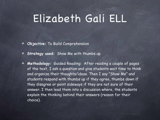 Elizabeth Gali ELL Objective:  To Build Comprehension  Strategy used:   Show Me with thumbs up Methodology:   Guided Reading:  After reading a couple of pages of the text, I ask a question and give students wait time to think and organize their thoughts/ideas. Then I say “Show Me” and students respond with thumbs up if they agree, thumbs down if they disagree or point sideways if they are not sure of their answer. I then lead them into a discussion where, the students explain the thinking behind their answers (reason for their choice). 