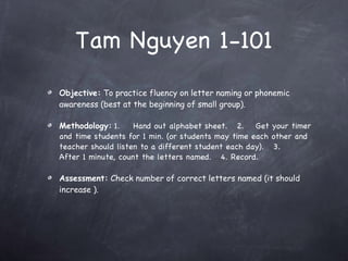 Tam Nguyen 1-101 Objective:  To practice fluency on letter naming or phonemic awareness (best at the beginning of small group). Methodology:   1. Hand out alphabet sheet.  2. Get your timer and time students for 1 min. (or students may time each other and teacher should listen to a different student each day).  3. After 1 minute, count the letters named.  4. Record.  Assessment:  Check number of correct letters named (it should increase ). 