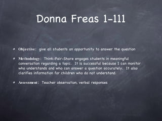 Donna Freas 1-111 Objective:   give all students an opportunity to answer the question Methodology:   Think-Pair-Share engages students in meaningful conversation regarding a topic.  It is successful because I can monitor who understands and who can answer a question accurately.  It also clarifies information for children who do not understand. Assessment:   Teacher observation, verbal responses 
