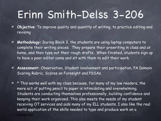 Erinn Smith-Delss 3-206 Objective : To improve quality and quantity of writing, to practice editing and revising Methodology:  During Block 3, the students are using laptop computers to complete their writing pieces.  They prepare their prewriting in class and at home, and then type out their rough drafts.  When finished, students sign up to have a peer editor come and sit with them to edit their work.  Assessment:  Observation, Student involvement and participation, PA Domain Scoring Rubric, Scores on Foresight and PSSAs.  * This works well with my class because, for many of my low readers, the mere act of putting pencil to paper is intimidating and overwhelming.  Students are conducting themselves professionally, building confidence and keeping their work organized. This also meets the needs of my student receiving OT services and aids many of my ELL students. I also like the real world application of the skills needed to type and produce work on a  computer. 